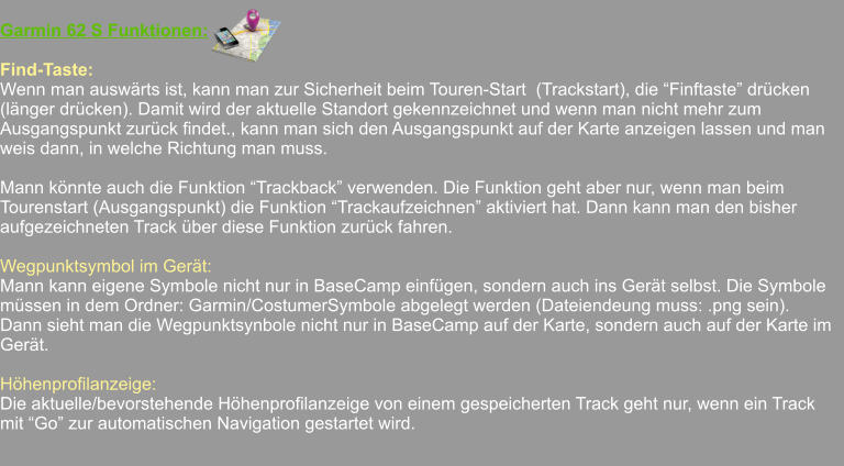 Garmin 62 S Funktionen:  Find-Taste: Wenn man auswärts ist, kann man zur Sicherheit beim Touren-Start  (Trackstart), die “Finftaste” drücken (länger drücken). Damit wird der aktuelle Standort gekennzeichnet und wenn man nicht mehr zum Ausgangspunkt zurück findet., kann man sich den Ausgangspunkt auf der Karte anzeigen lassen und man weis dann, in welche Richtung man muss.  Mann könnte auch die Funktion “Trackback” verwenden. Die Funktion geht aber nur, wenn man beim Tourenstart (Ausgangspunkt) die Funktion “Trackaufzeichnen” aktiviert hat. Dann kann man den bisher aufgezeichneten Track über diese Funktion zurück fahren.  Wegpunktsymbol im Gerät: Mann kann eigene Symbole nicht nur in BaseCamp einfügen, sondern auch ins Gerät selbst. Die Symbole müssen in dem Ordner: Garmin/CostumerSymbole abgelegt werden (Dateiendeung muss: .png sein).    Dann sieht man die Wegpunktsynbole nicht nur in BaseCamp auf der Karte, sondern auch auf der Karte im Gerät.  Höhenprofilanzeige: Die aktuelle/bevorstehende Höhenprofilanzeige von einem gespeicherten Track geht nur, wenn ein Track  mit “Go” zur automatischen Navigation gestartet wird.